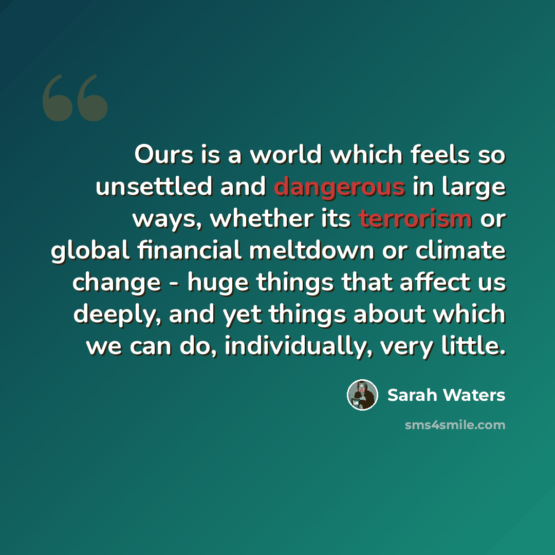 “Ours is a world which feels so unsettled and dangerous in large ways, whether its terrorism or global financial meltdown or climate change - huge things that affect us deeply, and yet things about which we can do, individually, very little.” quote by Sarah Waters