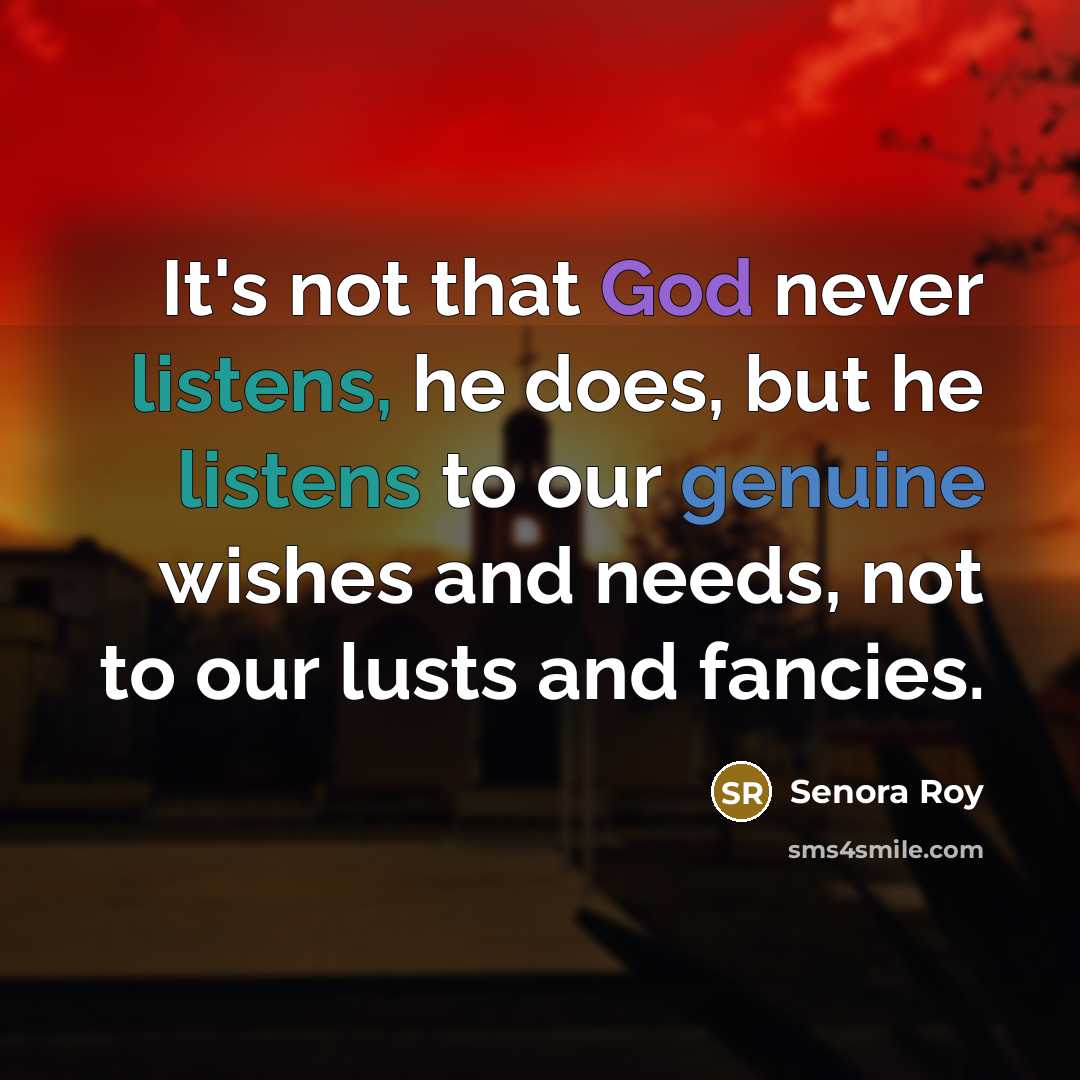 “It's not that God never listens, he does, but he listens to our genuine wishes and needs, not to our lusts and fancies.” quote by Senora Roy