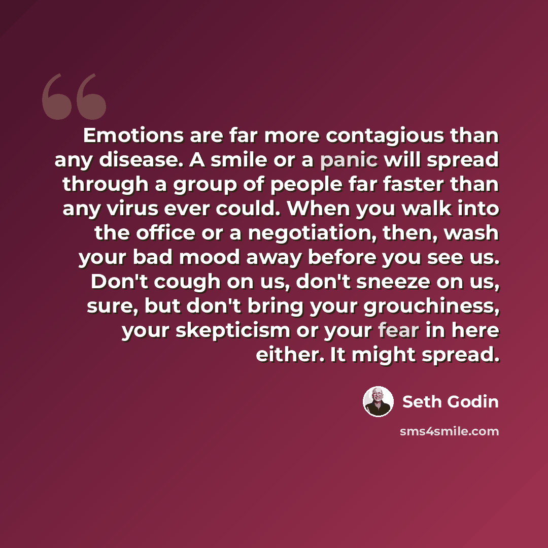 “Emotions are far more contagious than any disease. A smile or a panic will spread through a group of people far faster than any virus ever could. When you walk into the office or a negotiation, then, wash your bad mood away before you see us. Don't cough on us, don't sneeze on us, sure, but don't…” quote by Seth Godin