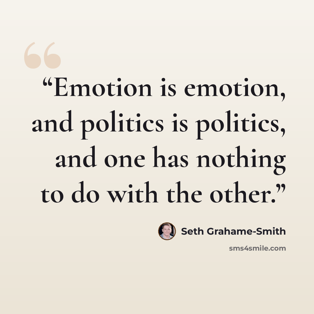 “Emotion is emotion, and politics is politics, and one has nothing to do with the other.” quote by Seth Grahame-Smith