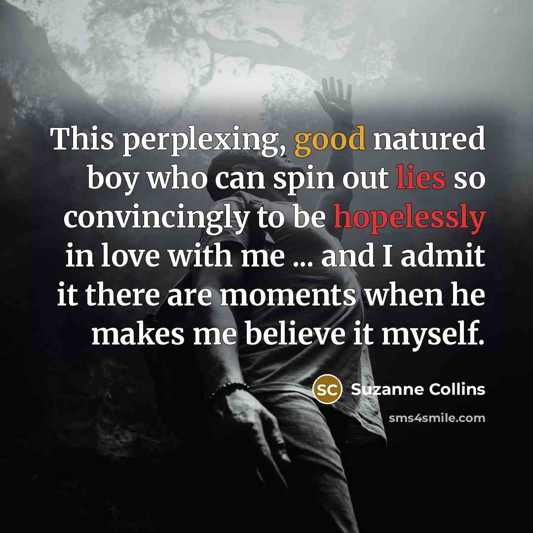 “This perplexing, good natured boy who can spin out lies so convincingly to be hopelessly in love with me ... and I admit it there are moments when he makes me believe it myself.” quote by Suzanne Collins