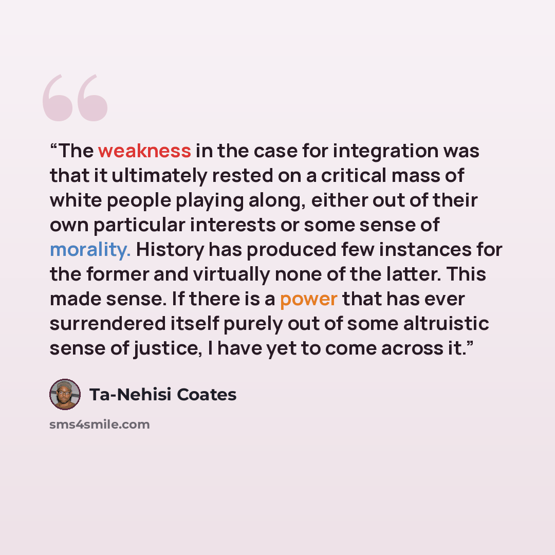 “The weakness in the case for integration was that it ultimately rested on a critical mass of white people playing along, either out of their own particular interests or some sense of morality. History has produced few instances for the former and virtually none of the latter. This made sense. If…” quote by Ta-Nehisi Coates