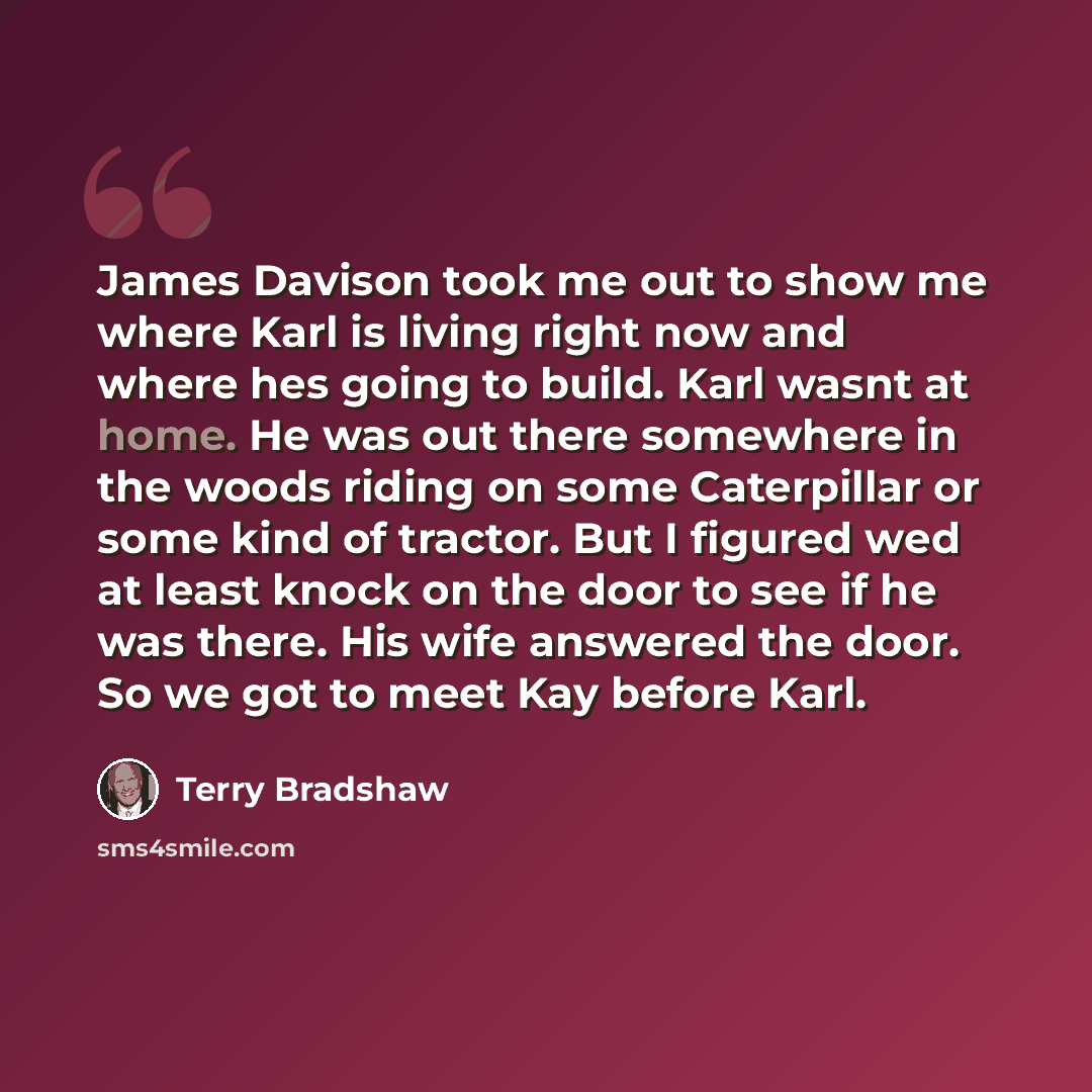 “James Davison took me out to show me where Karl is living right now and where hes going to build. Karl wasnt at home. He was out there somewhere in the woods riding on some Caterpillar or some kind of tractor. But I figured wed at least knock on the door to see if he was there. His wife answered…” quote by Terry Bradshaw