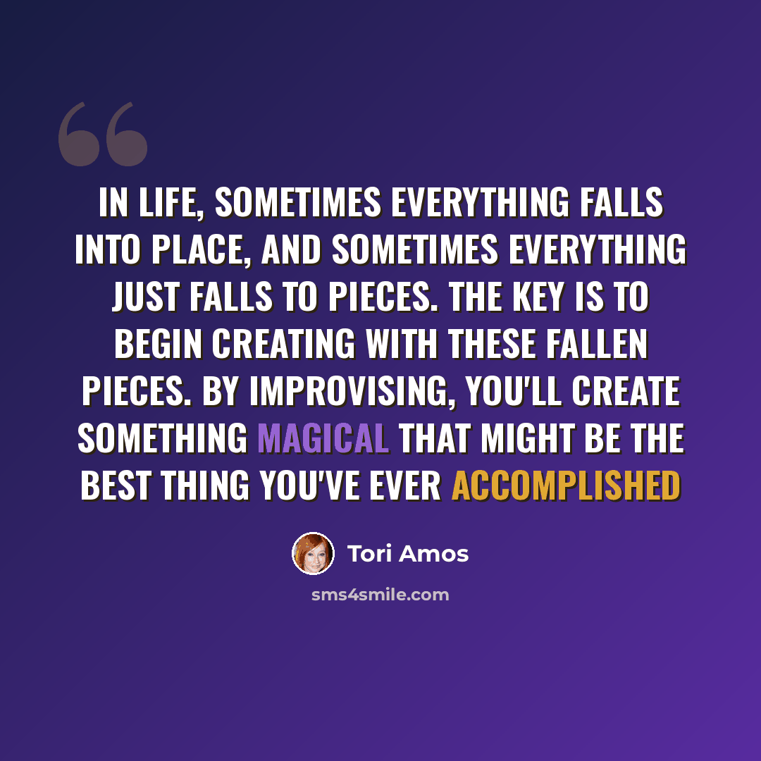 “In life, sometimes everything falls into place, and sometimes everything just falls to pieces. The key is to begin creating with these fallen pieces. By improvising, you'll create something magical that might be the best thing you've ever accomplished” quote by Tori Amos