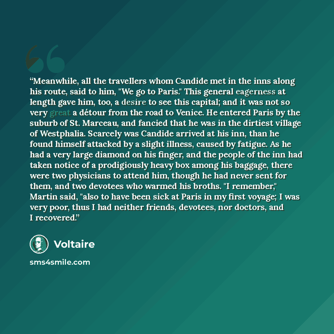 “Meanwhile, all the travellers whom Candide met in the inns along his route, said to him, "We go to Paris." This general eagerness at length gave him, too, a desire to see this capital; and it was not so very great a détour from the road to Venice. He entered Paris by the suburb of St. Marceau, and…” quote by Voltaire