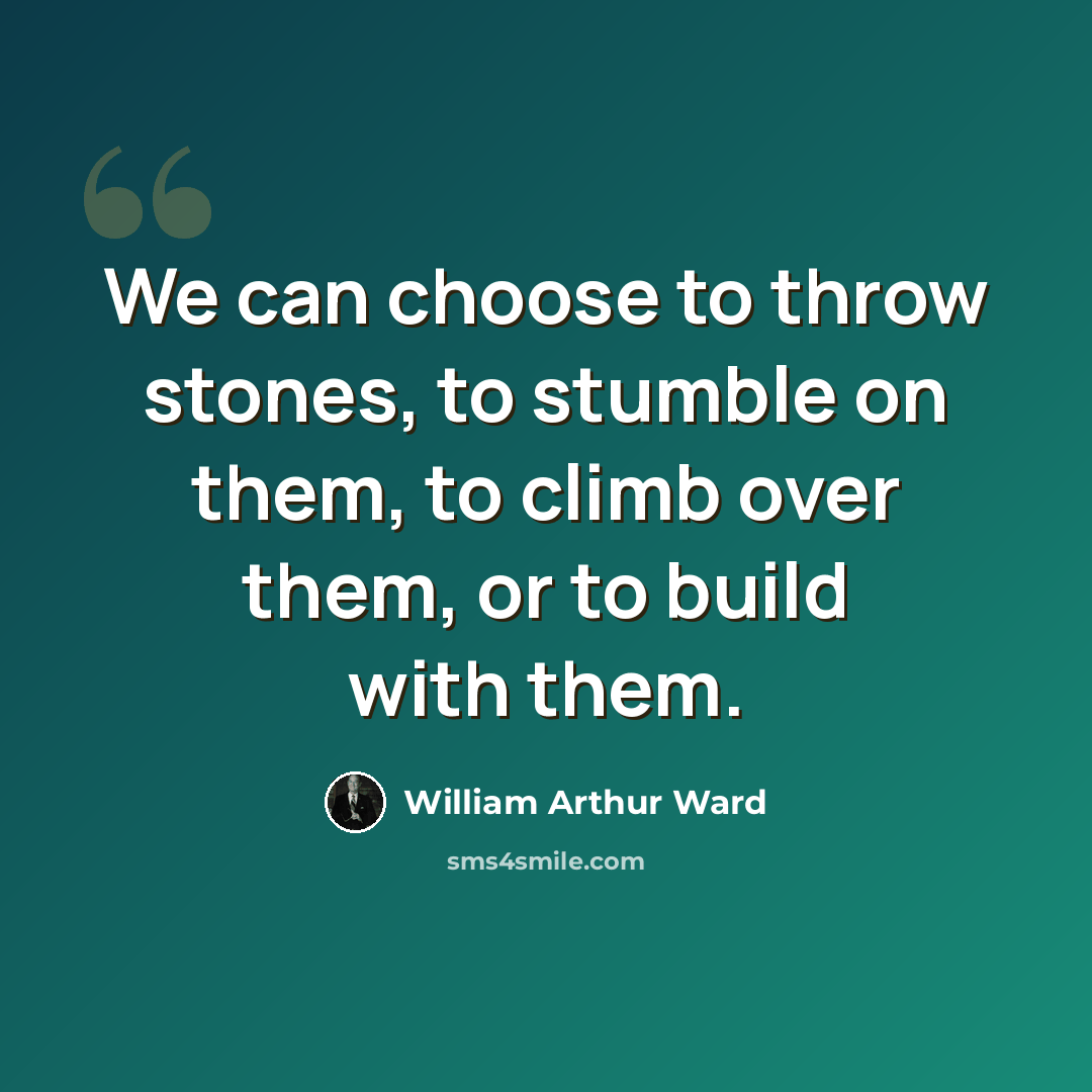 “We can choose to throw stones, to stumble on them, to climb over them, or to build with them.” quote by William Arthur Ward