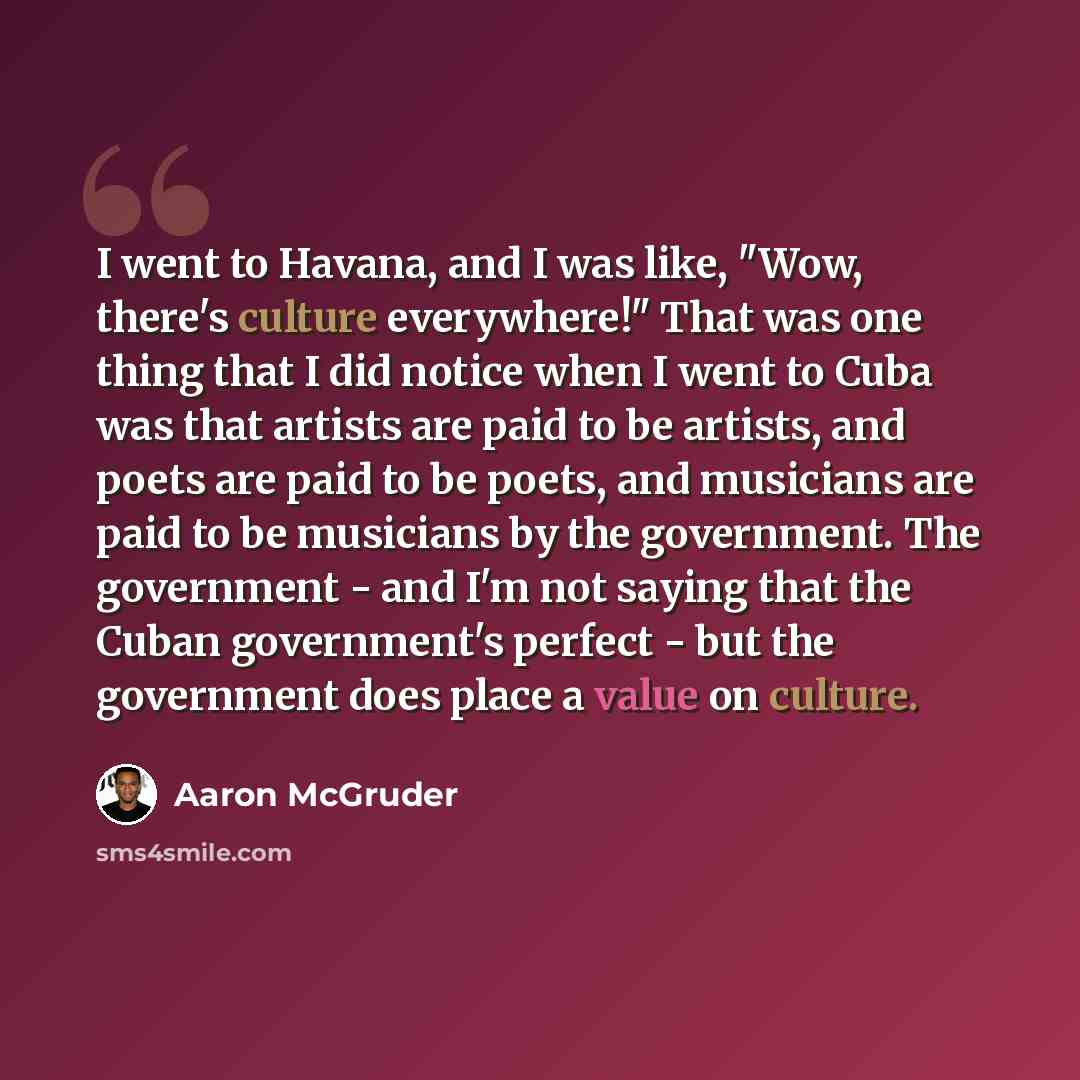 “I went to Havana, and I was like, "Wow, there's culture everywhere!" That was one thing that I did notice when I went to Cuba was that artists are paid to be artists, and poets are paid to be poets, and musicians are paid to be musicians by the government. The government - and I'm not saying that…” quote by Aaron McGruder