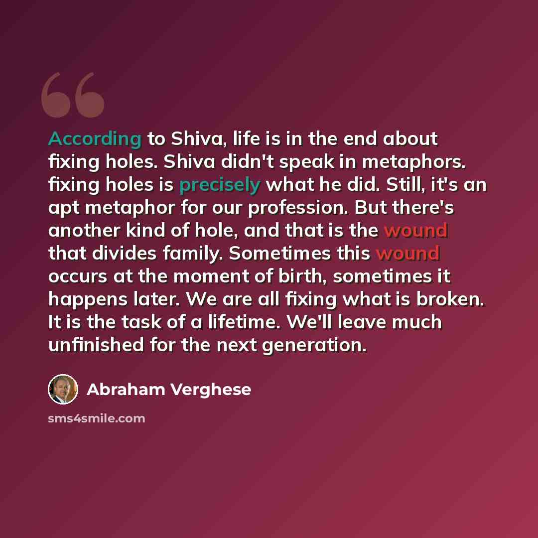 “According to Shiva, life is in the end about fixing holes. Shiva didn't speak in metaphors. fixing holes is precisely what he did. Still, it's an apt metaphor for our profession. But there's another kind of hole, and that is the wound that divides family. Sometimes this wound occurs at the moment…” quote by Abraham Verghese
