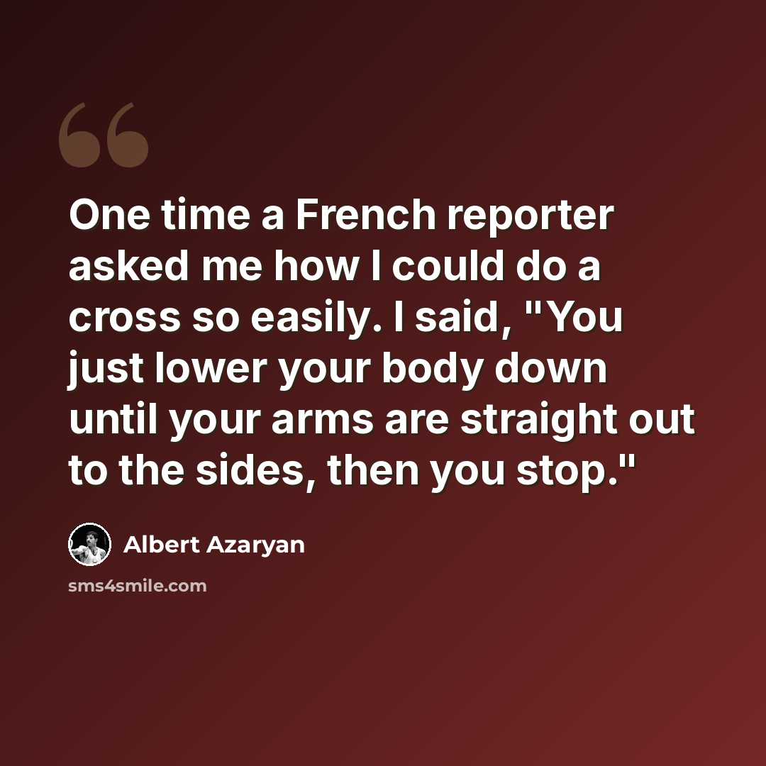 “One time a French reporter asked me how I could do a cross so easily. I said, "You just lower your body down until your arms are straight out to the sides, then you stop."” quote by Albert Azaryan