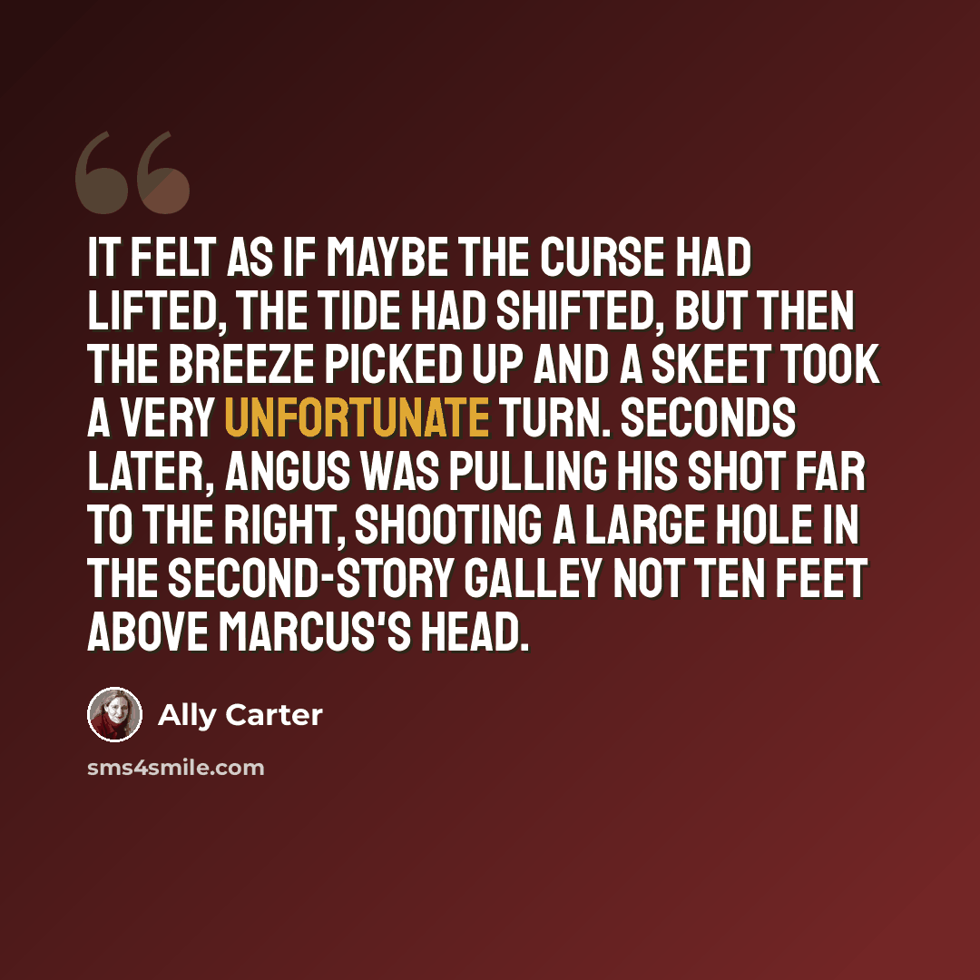 “It felt as if maybe the curse had lifted, the tide had shifted, but then the breeze picked up and a skeet took a very unfortunate turn. Seconds later, Angus was pulling his shot far to the right, shooting a large hole in the second-story galley not ten feet above Marcus's head.” quote by Ally Carter