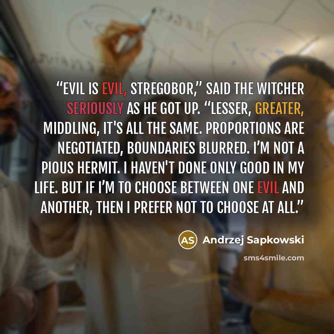 “Evil is evil, Stregobor,” said the witcher seriously as he got up. “Lesser, greater, middling, it's all the same. Proportions are negotiated, boundaries blurred. I’m not a pious hermit. I haven't done only good in my life. But if I’m to choose between one evil and another, then I prefer not to…” quote by Andrzej Sapkowski
