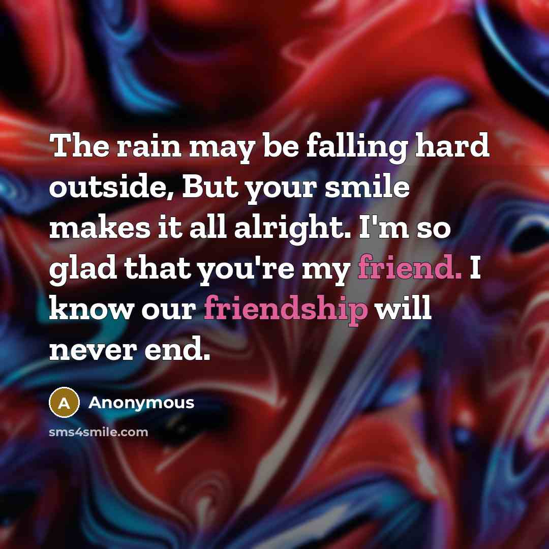 “The rain may be falling hard outside, But your smile makes it all alright. I'm so glad that you're my friend. I know our friendship will never end.” quote by Anonymous