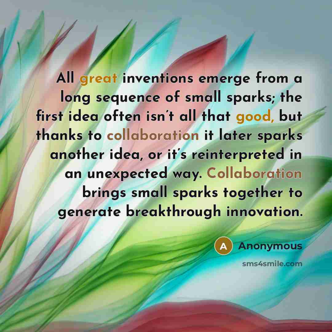 “All great inventions emerge from a long sequence of small sparks; the first idea often isn’t all that good, but thanks to collaboration it later sparks another idea, or it’s reinterpreted in an unexpected way. Collaboration brings small sparks together to generate breakthrough innovation.” quote by Anonymous