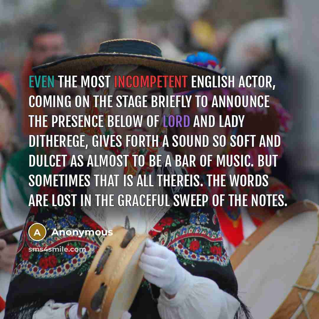 “Even the most incompetent English actor, coming on the stage briefly to announce the presence below of Lord and Lady Ditherege, gives forth a sound so soft and dulcet as almost to be a bar of music. But sometimes that is all thereis. The words are lost in the graceful sweep of the notes.” quote by Anonymous