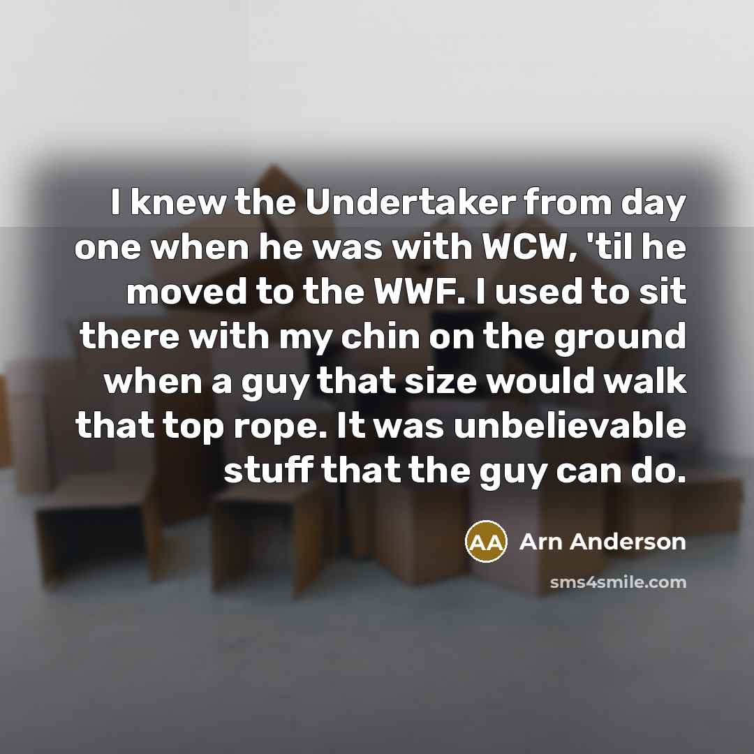 “I knew the Undertaker from day one when he was with WCW, 'til he moved to the WWF. I used to sit there with my chin on the ground when a guy that size would walk that top rope. It was unbelievable stuff that the guy can do.” quote by Arn Anderson