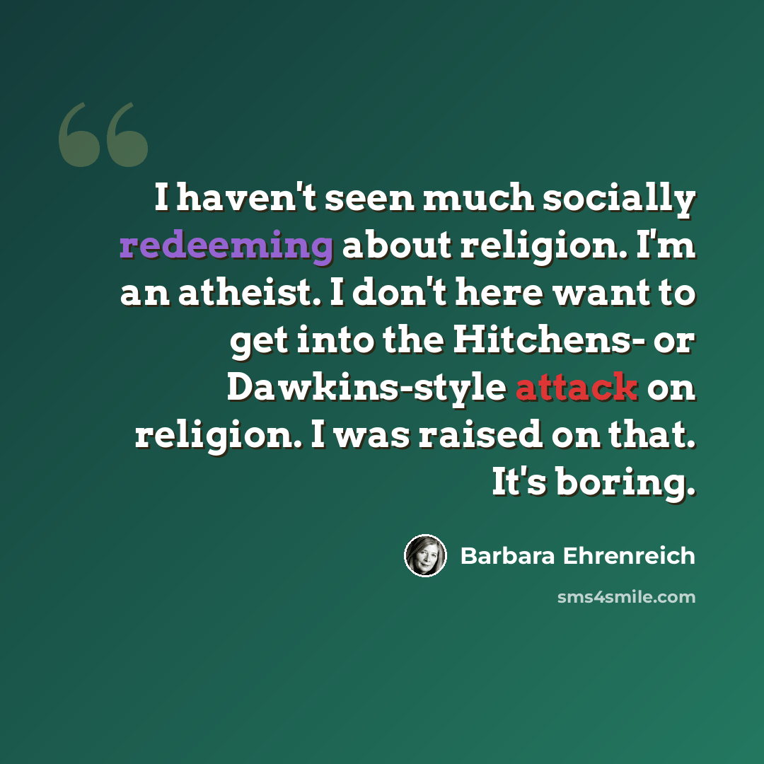 “I haven't seen much socially redeeming about religion. I'm an atheist. I don't here want to get into the Hitchens- or Dawkins-style attack on religion. I was raised on that. It's boring.” quote by Barbara Ehrenreich