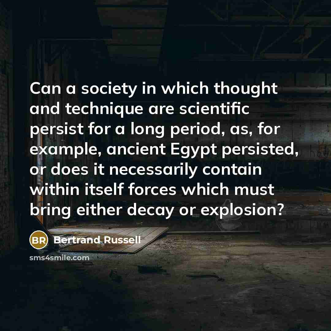“Can a society in which thought and technique are scientific persist for a long period, as, for example, ancient Egypt persisted, or does it necessarily contain within itself forces which must bring either decay or explosion?” quote by Bertrand Russell