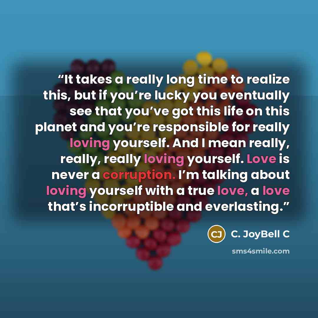 “It takes a really long time to realize this, but if you’re lucky you eventually see that you’ve got this life on this planet and you’re responsible for really loving yourself. And I mean really, really, really loving yourself. Love is never a corruption. I’m talking about loving yourself with a…” quote by C. JoyBell C