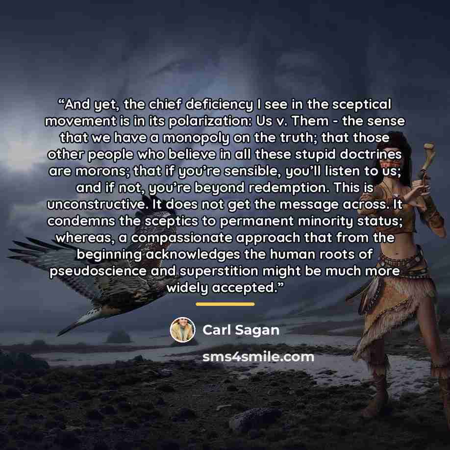 “And yet, the chief deficiency I see in the sceptical movement is in its polarization: Us v. Them - the sense that we have a monopoly on the truth; that those other people who believe in all these stupid doctrines are morons; that if you’re sensible, you’ll listen to us; and if not, you’re beyond…” quote by Carl Sagan