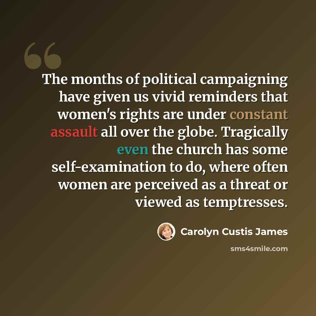 “The months of political campaigning have given us vivid reminders that women's rights are under constant assault all over the globe. Tragically even the church has some self-examination to do, where often women are perceived as a threat or viewed as temptresses.” quote by Carolyn Custis James