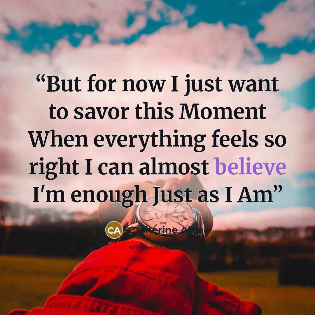 “But for now I just want to savor this Moment When everything feels so right I can almost believe I'm enough Just as I Am” quote by Catherine Alene