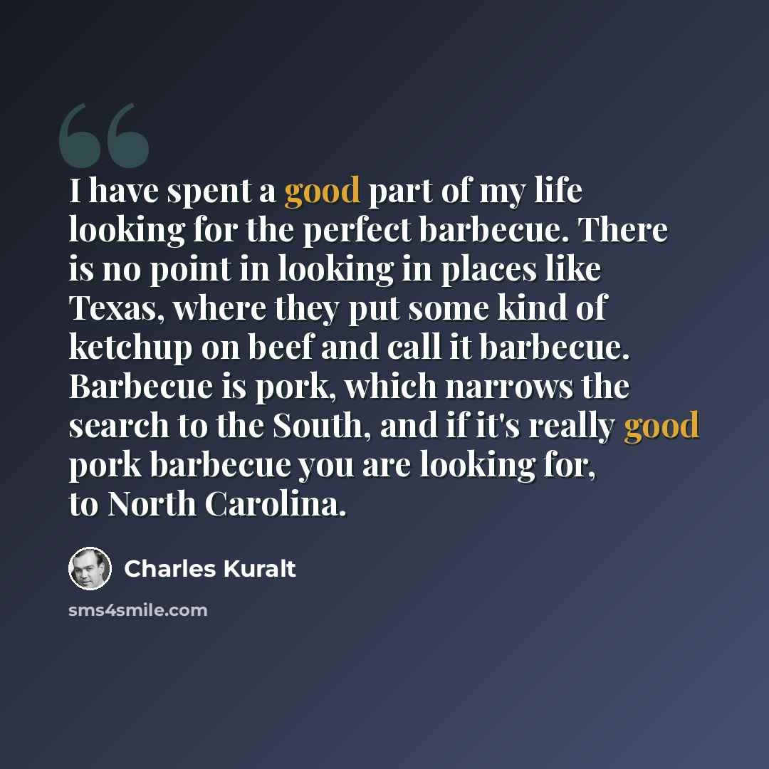 “I have spent a good part of my life looking for the perfect barbecue. There is no point in looking in places like Texas, where they put some kind of ketchup on beef and call it barbecue. Barbecue is pork, which narrows the search to the South, and if it's really good pork barbecue you are looking…” quote by Charles Kuralt