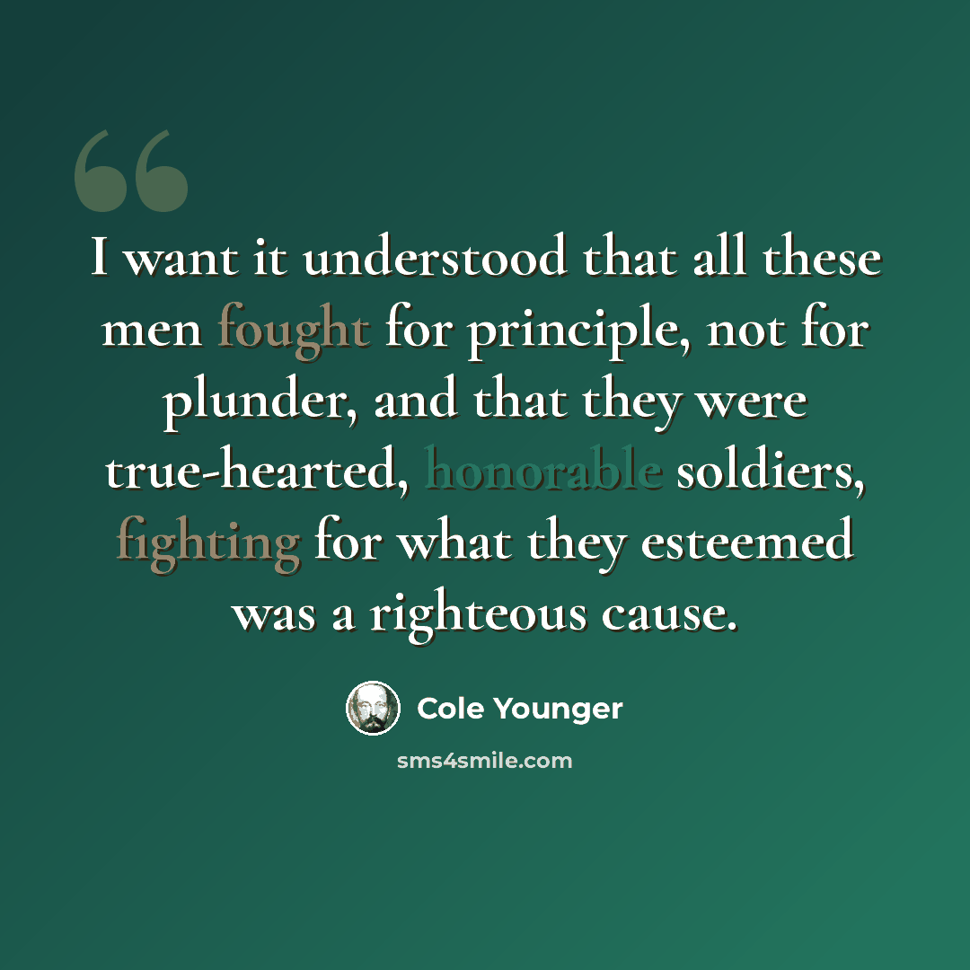 “I want it understood that all these men fought for principle, not for plunder, and that they were true-hearted, honorable soldiers, fighting for what they esteemed was a righteous cause.” quote by Cole Younger