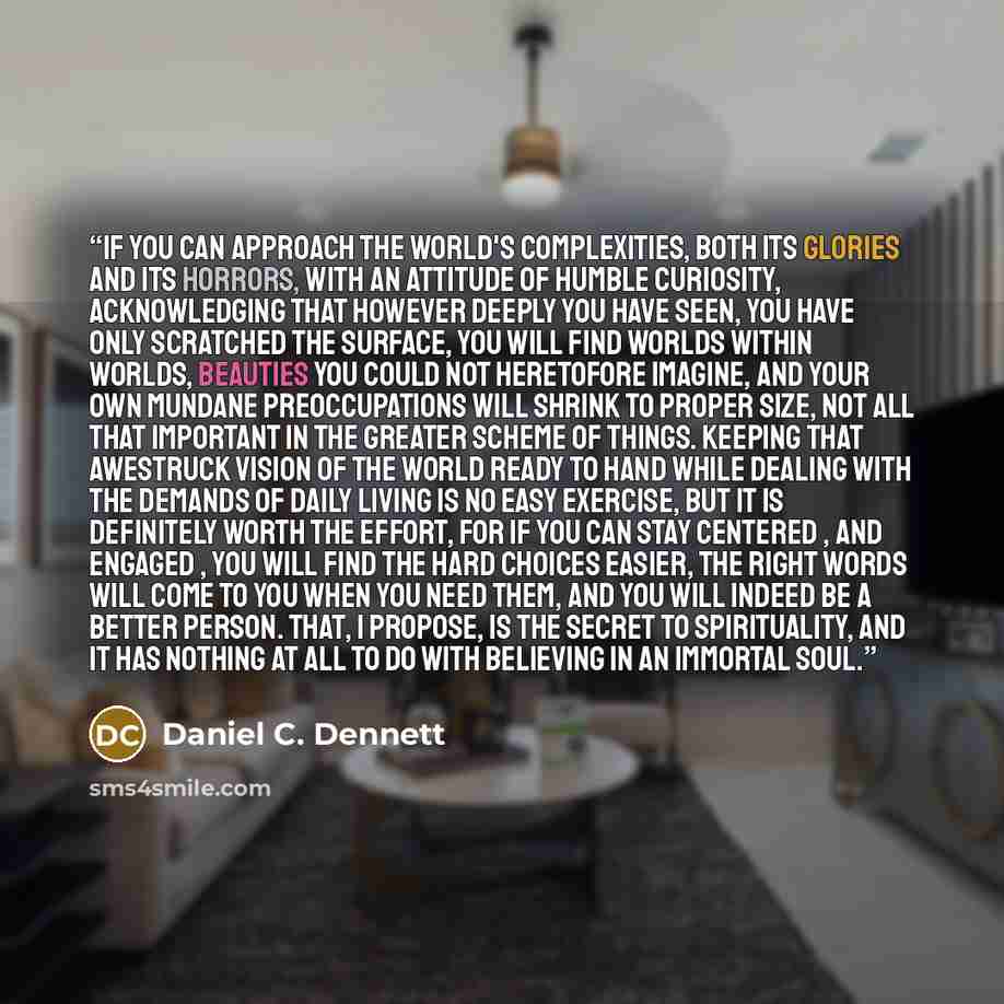 “If you can approach the world's complexities, both its glories and its horrors, with an attitude of humble curiosity, acknowledging that however deeply you have seen, you have only scratched the surface, you will find worlds within worlds, beauties you could not heretofore imagine, and your own…” quote by Daniel C. Dennett