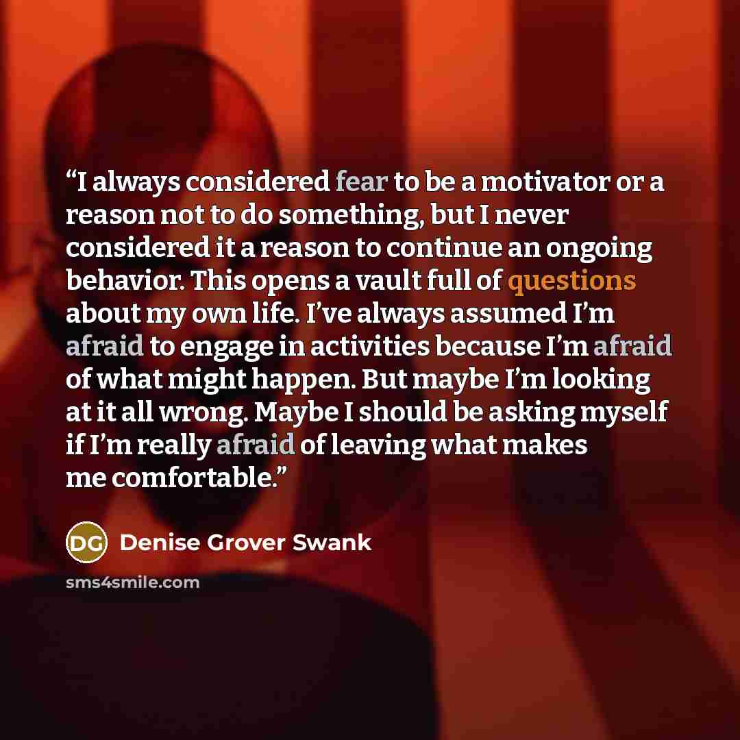 “I always considered fear to be a motivator or a reason not to do something, but I never considered it a reason to continue an ongoing behavior. This opens a vault full of questions about my own life. I’ve always assumed I’m afraid to engage in activities because I’m afraid of what might happen…” quote by Denise Grover Swank