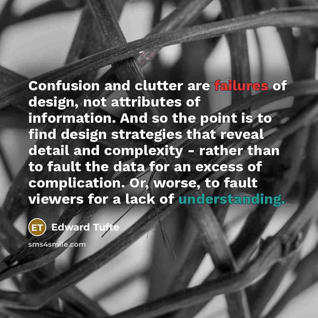 “Confusion and clutter are failures of design, not attributes of information. And so the point is to find design strategies that reveal detail and complexity - rather than to fault the data for an excess of complication. Or, worse, to fault viewers for a lack of understanding.” quote by Edward Tufte
