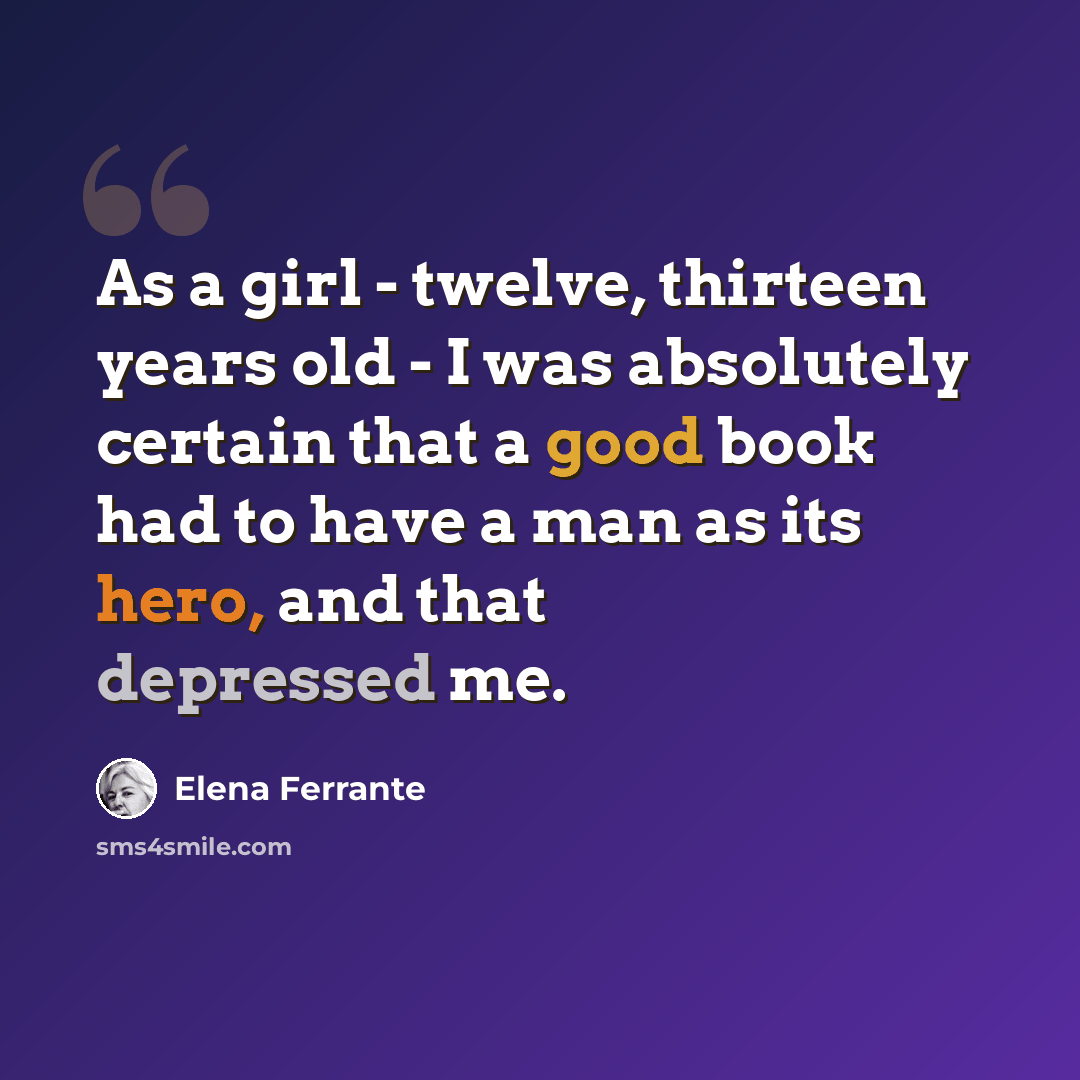 “As a girl - twelve, thirteen years old - I was absolutely certain that a good book had to have a man as its hero, and that depressed me.” quote by Elena Ferrante