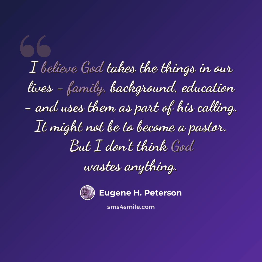 “I believe God takes the things in our lives - family, background, education - and uses them as part of his calling. It might not be to become a pastor. But I don't think God wastes anything.” quote by Eugene H. Peterson