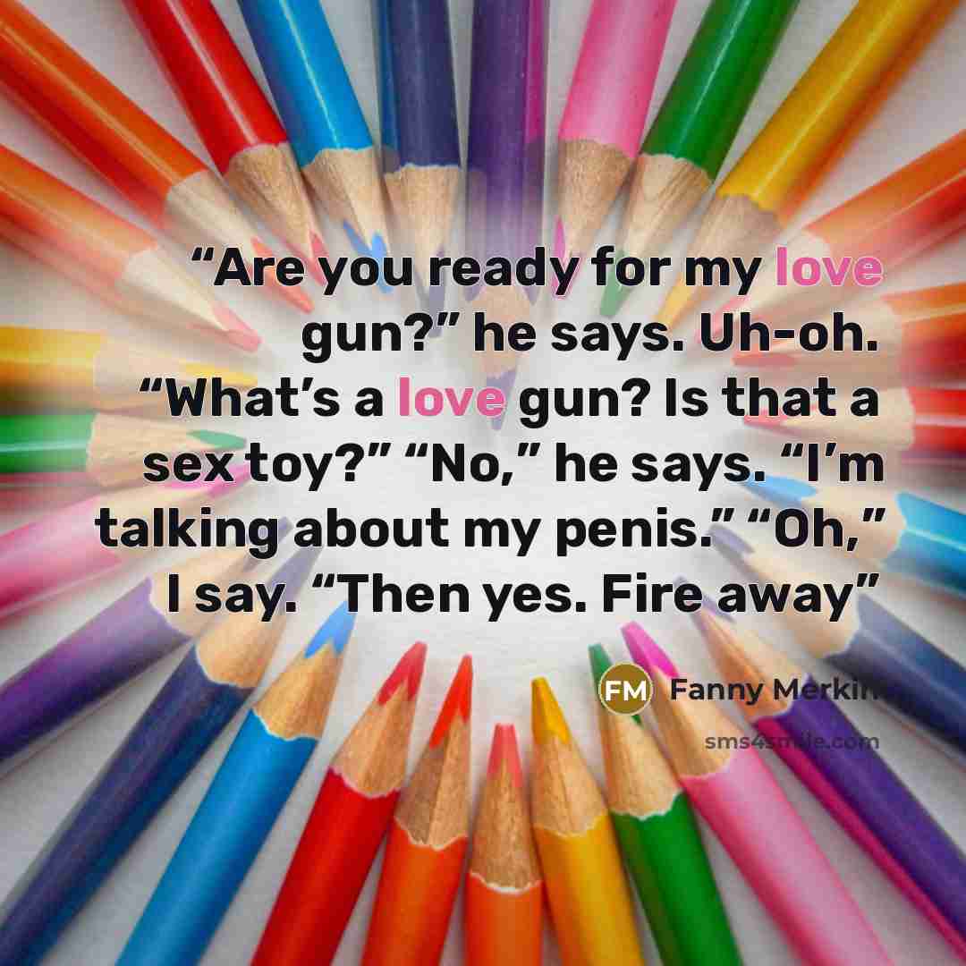 “Are you ready for my love gun?” he says. Uh-oh. “What’s a love gun? Is that a sex toy?” “No,” he says. “I’m talking about my penis.” “Oh,” I say. “Then yes. Fire away” quote by Fanny Merkin