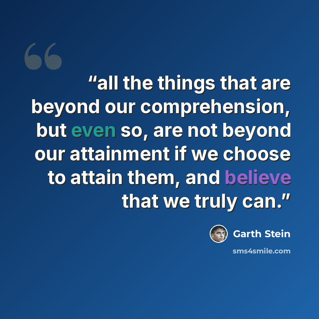 “all the things that are beyond our comprehension, but even so, are not beyond our attainment if we choose to attain them, and believe that we truly can.” quote by Garth Stein