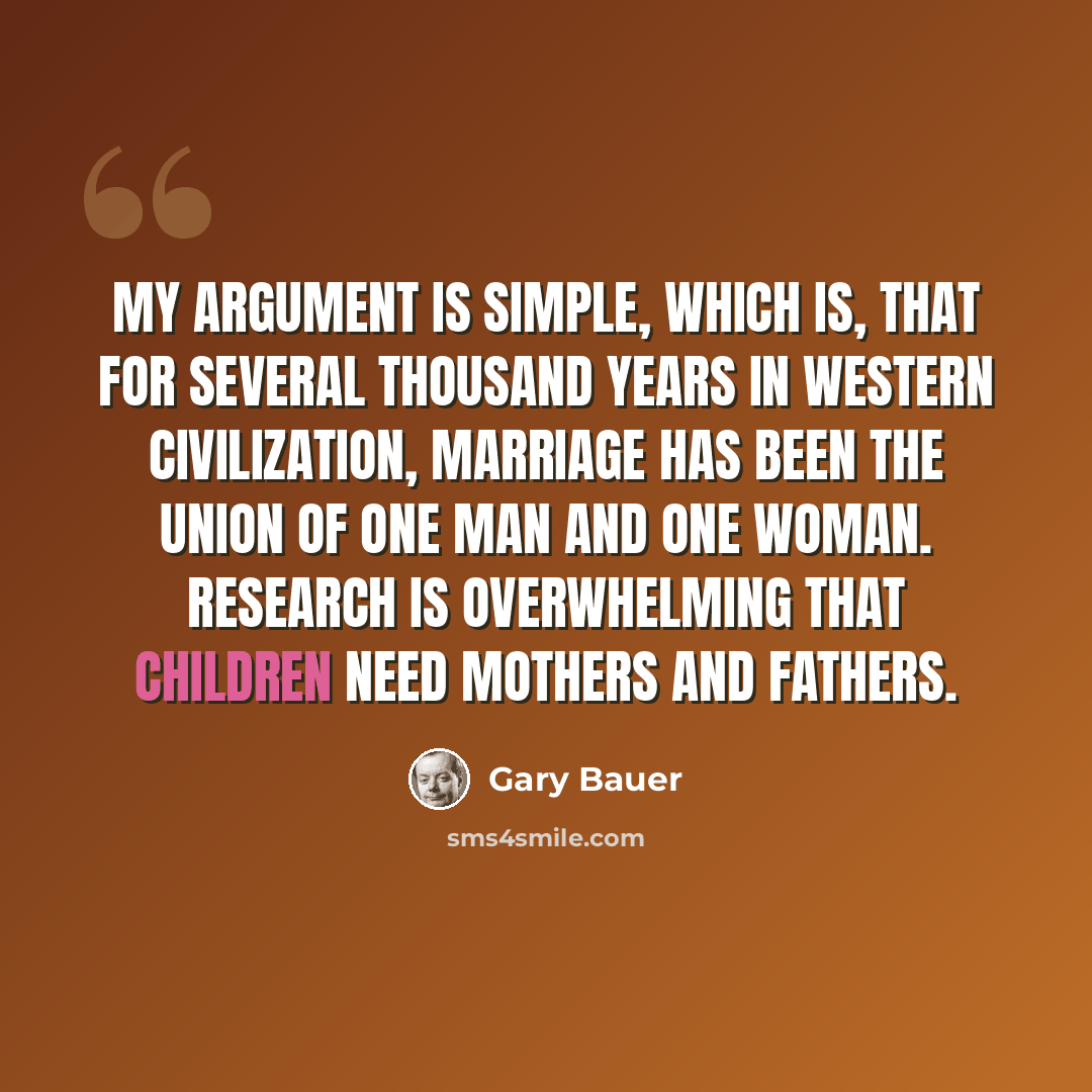 “My argument is simple, which is, that for several thousand years in Western civilization, marriage has been the union of one man and one woman. Research is overwhelming that children need mothers and fathers.” quote by Gary Bauer