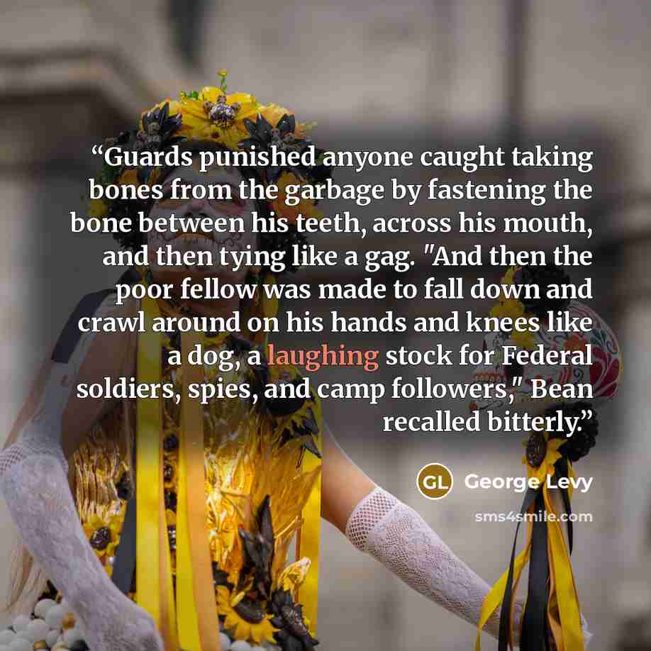 “Guards punished anyone caught taking bones from the garbage by fastening the bone between his teeth, across his mouth, and then tying like a gag. "And then the poor fellow was made to fall down and crawl around on his hands and knees like a dog, a laughing stock for Federal soldiers, spies, and…” quote by George Levy