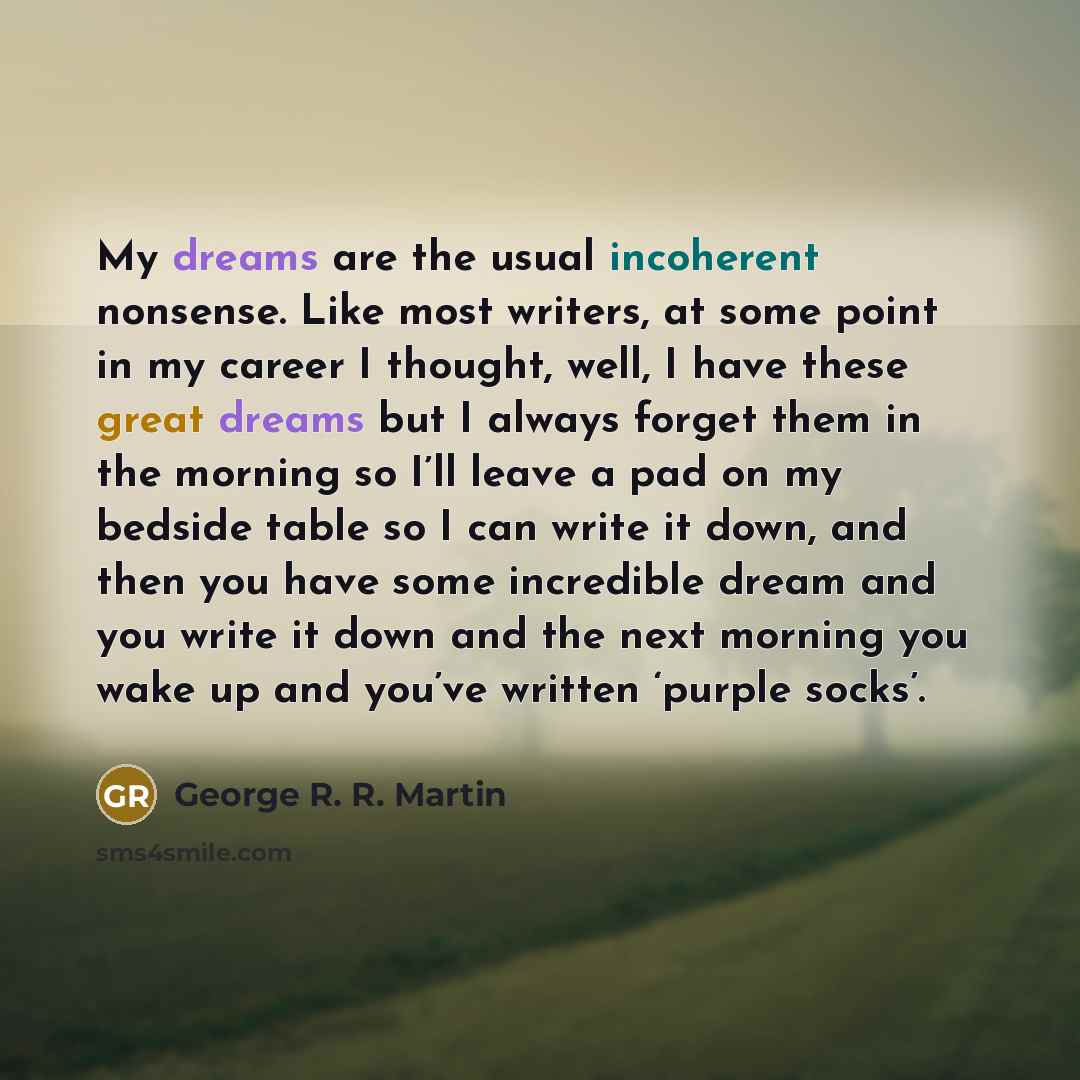 “My dreams are the usual incoherent nonsense. Like most writers, at some point in my career I thought, well, I have these great dreams but I always forget them in the morning so I’ll leave a pad on my bedside table so I can write it down, and then you have some incredible dream and you write it…” quote by George R. R. Martin