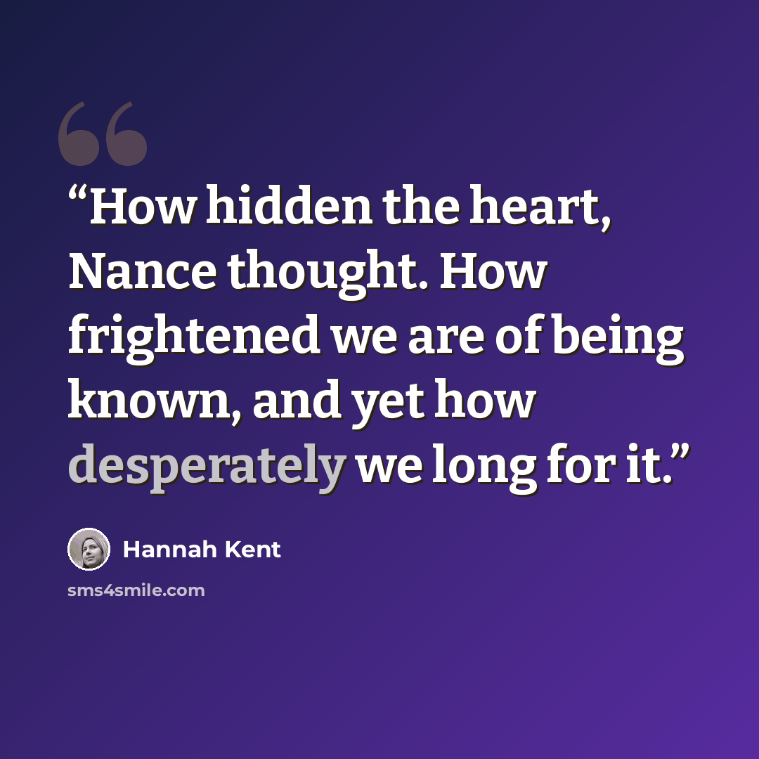 “How hidden the heart, Nance thought. How frightened we are of being known, and yet how desperately we long for it.” quote by Hannah Kent
