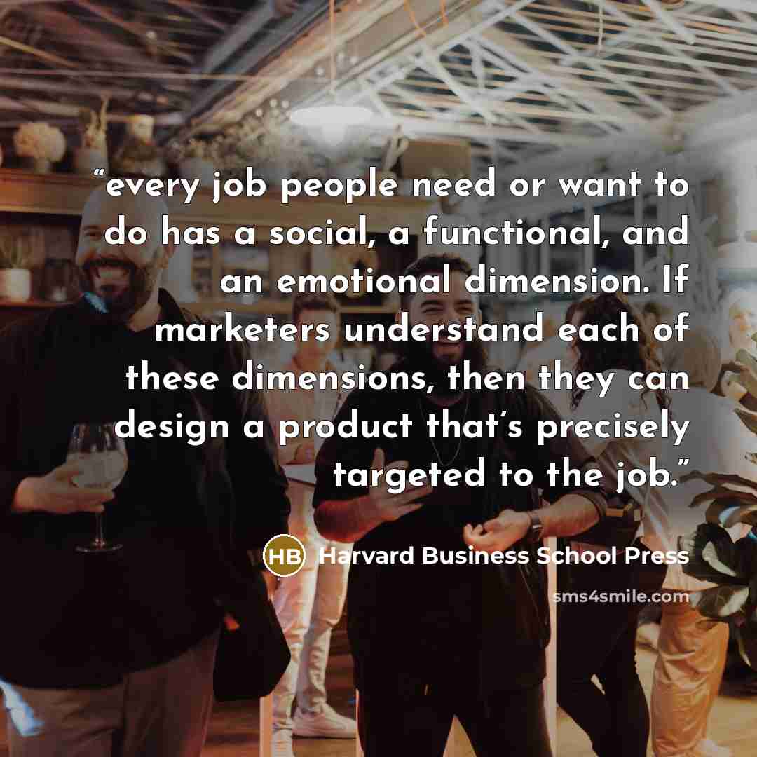 “every job people need or want to do has a social, a functional, and an emotional dimension. If marketers understand each of these dimensions, then they can design a product that’s precisely targeted to the job.” quote by Harvard Business School Press
