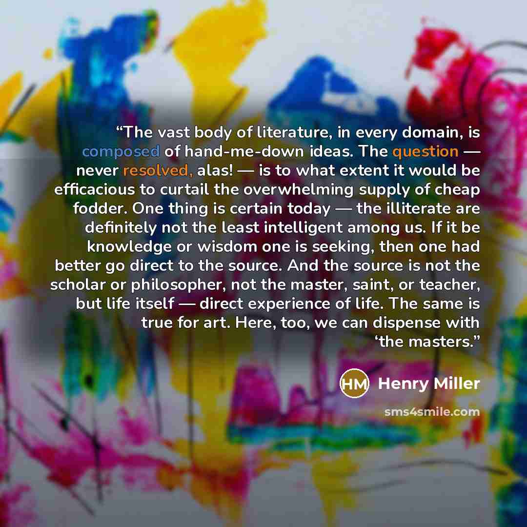 “The vast body of literature, in every domain, is composed of hand-me-down ideas. The question — never resolved, alas! — is to what extent it would be efficacious to curtail the overwhelming supply of cheap fodder. One thing is certain today — the illiterate are definitely not the least intelligent…” quote by Henry Miller