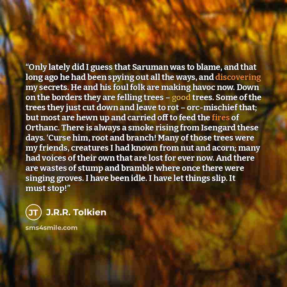 “Only lately did I guess that Saruman was to blame, and that long ago he had been spying out all the ways, and discovering my secrets. He and his foul folk are making havoc now. Down on the borders they are felling trees – good trees. Some of the trees they just cut down and leave to rot –…” quote by J.R.R. Tolkien
