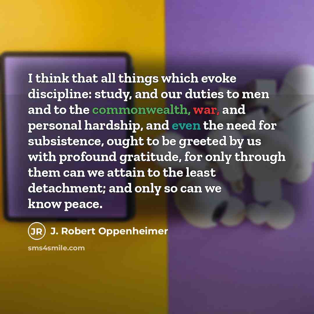 “I think that all things which evoke discipline: study, and our duties to men and to the commonwealth, war, and personal hardship, and even the need for subsistence, ought to be greeted by us with profound gratitude, for only through them can we attain to the least detachment; and only so can we…” quote by J. Robert Oppenheimer