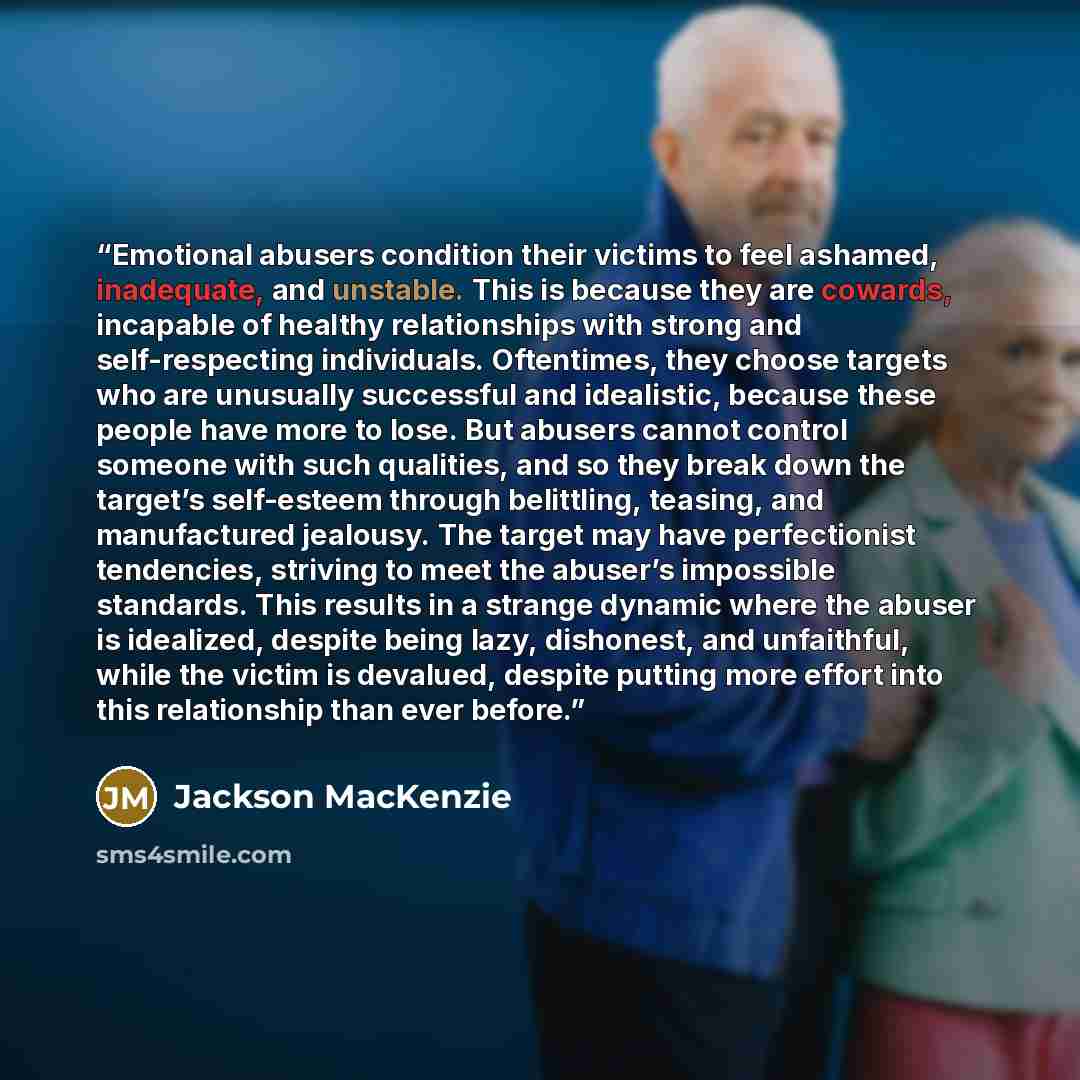 “Emotional abusers condition their victims to feel ashamed, inadequate, and unstable. This is because they are cowards, incapable of healthy relationships with strong and self-respecting individuals. Oftentimes, they choose targets who are unusually successful and idealistic, because these people…” quote by Jackson MacKenzie
