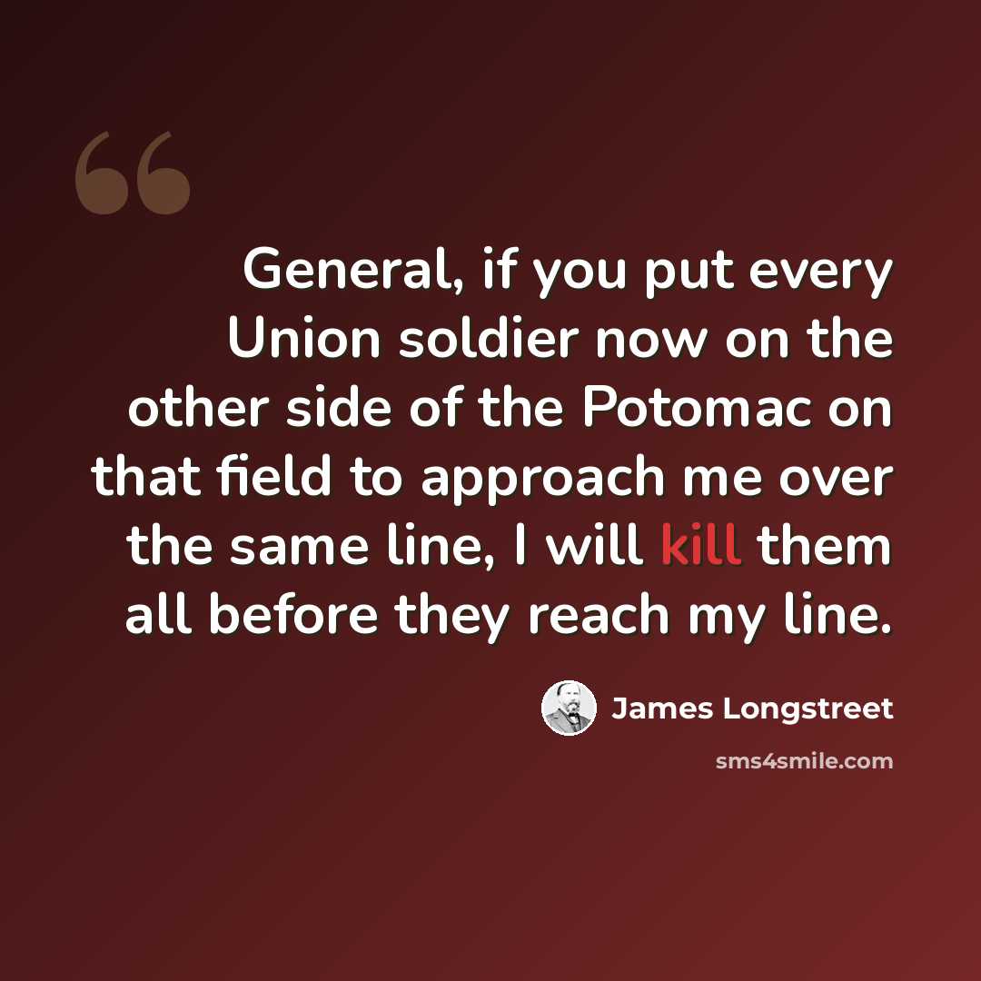 “General, if you put every Union soldier now on the other side of the Potomac on that field to approach me over the same line, I will kill them all before they reach my line.” quote by James Longstreet