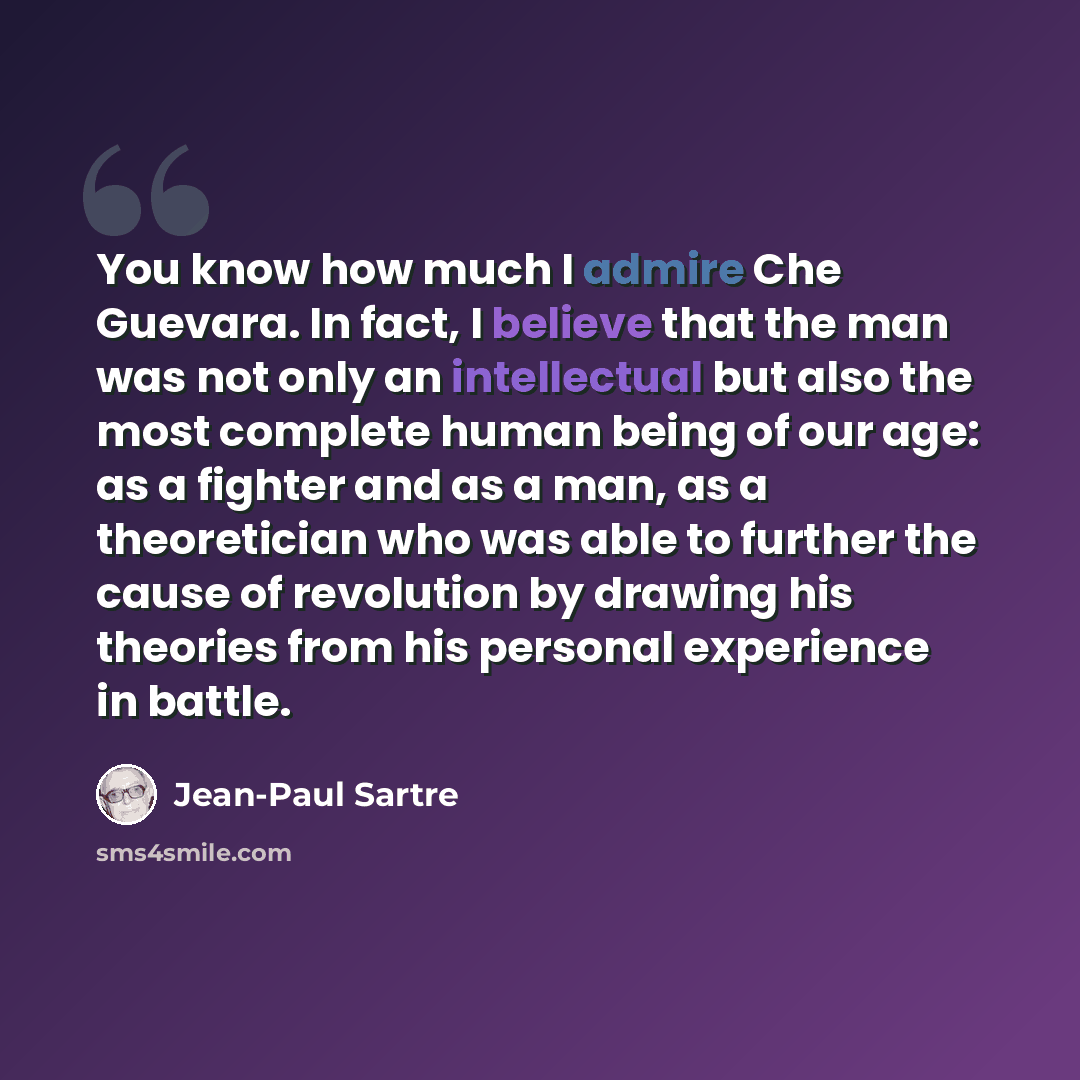 “You know how much I admire Che Guevara. In fact, I believe that the man was not only an intellectual but also the most complete human being of our age: as a fighter and as a man, as a theoretician who was able to further the cause of revolution by drawing his theories from his personal experience…” quote by Jean-Paul Sartre