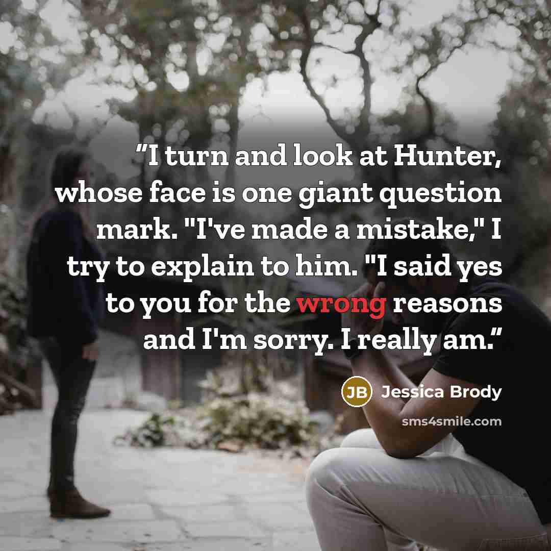 “I turn and look at Hunter, whose face is one giant question mark. "I've made a mistake," I try to explain to him. "I said yes to you for the wrong reasons and I'm sorry. I really am.” quote by Jessica Brody