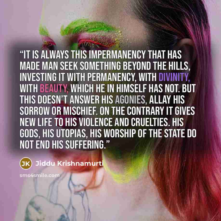 “It is always this impermanency that has made man seek something beyond the hills, investing it with permanency, with divinity, with beauty, which he in himself has not. But this doesn’t answer his agonies, allay his sorrow or mischief. On the contrary it gives new life to his violence and…” quote by Jiddu Krishnamurti
