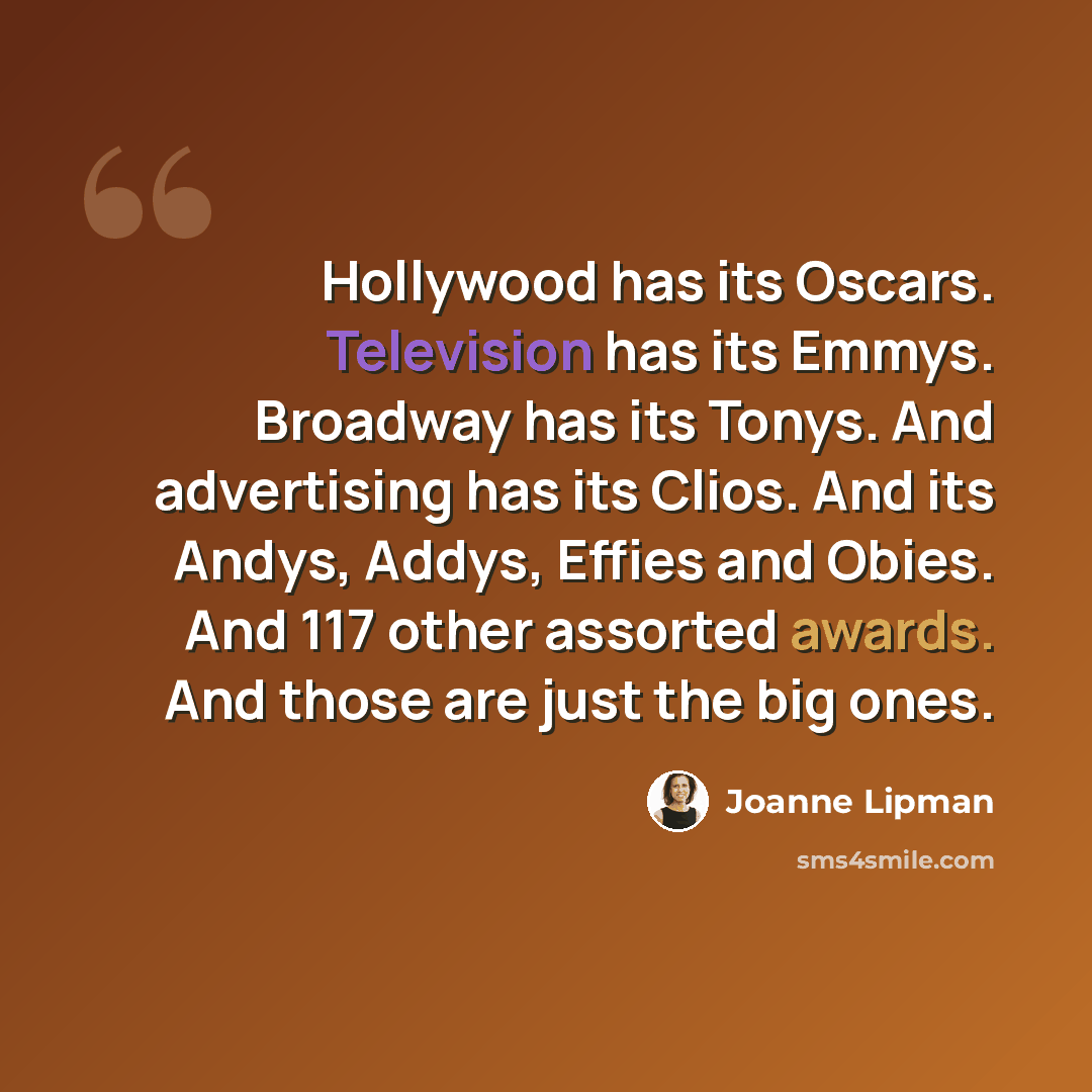 “Hollywood has its Oscars. Television has its Emmys. Broadway has its Tonys. And advertising has its Clios. And its Andys, Addys, Effies and Obies. And 117 other assorted awards. And those are just the big ones.” quote by Joanne Lipman