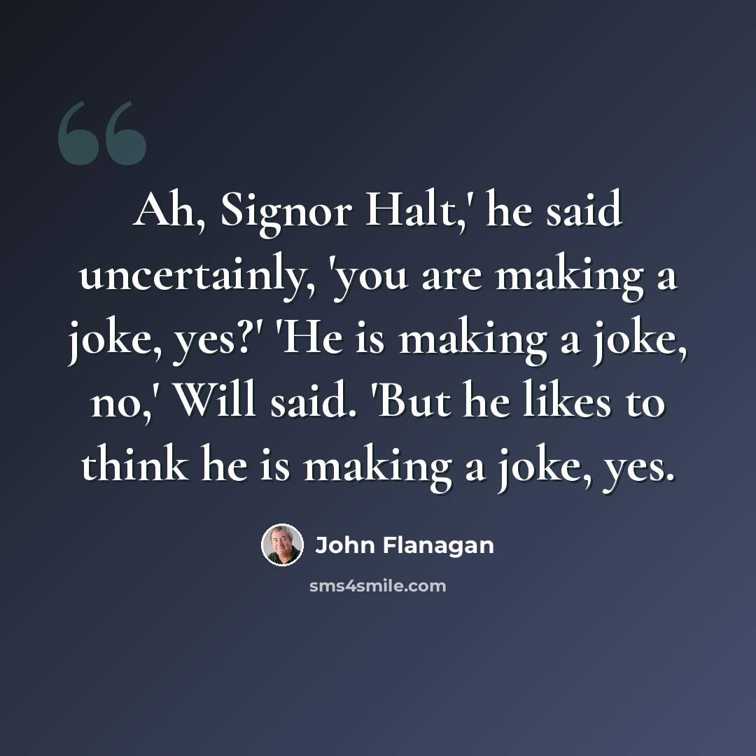 “Ah, Signor Halt,' he said uncertainly, 'you are making a joke, yes?' 'He is making a joke, no,' Will said. 'But he likes to think he is making a joke, yes.” quote by John Flanagan