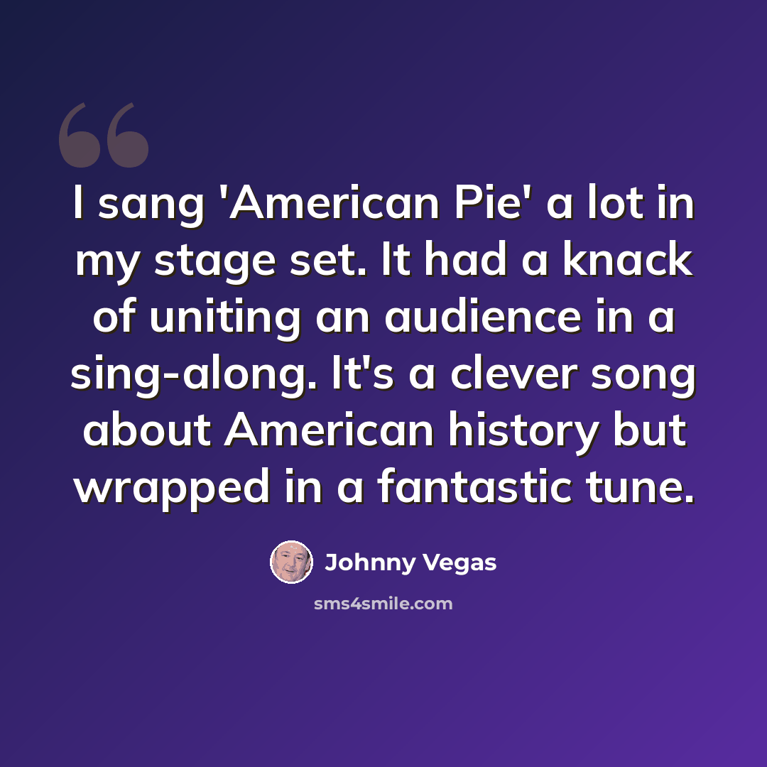 “I sang 'American Pie' a lot in my stage set. It had a knack of uniting an audience in a sing-along. It's a clever song about American history but wrapped in a fantastic tune.” quote by Johnny Vegas